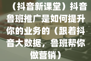 （抖音新课堂）抖音鲁班推广是如何提升你的业务的（跟着抖音大数据，鲁班帮你做营销）