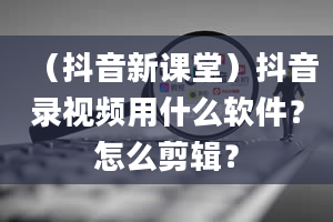 （抖音新课堂）抖音录视频用什么软件？怎么剪辑？