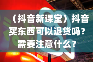 （抖音新课堂）抖音买东西可以退货吗？需要注意什么？