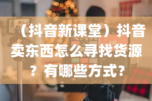 （抖音新课堂）抖音卖东西怎么寻找货源？有哪些方式？