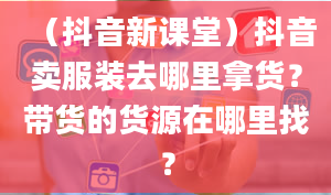 （抖音新课堂）抖音卖服装去哪里拿货？带货的货源在哪里找？