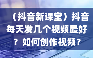 （抖音新课堂）抖音每天发几个视频最好？如何创作视频？