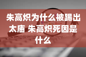 朱高炽为什么被踢出太庙 朱高炽死因是什么