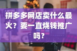 拼多多网店卖什么最火？要一直烧钱推广吗？