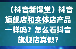 （抖音新课堂）抖音旗舰店和实体店产品一样吗？怎么看抖音旗舰店真假？