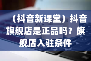 （抖音新课堂）抖音旗舰店是正品吗？旗舰店入驻条件