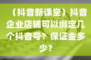 （抖音新课堂）抖音企业店铺可以绑定几个抖音号？保证金多少？