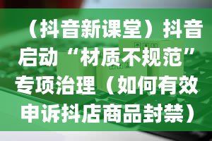 （抖音新课堂）抖音启动“材质不规范”专项治理（如何有效申诉抖店商品封禁）