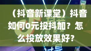 （抖音新课堂）抖音如何0元投抖加？怎么投放效果好？