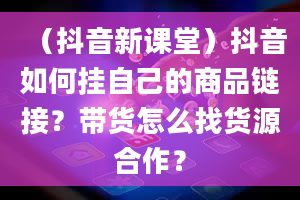 （抖音新课堂）抖音如何挂自己的商品链接？带货怎么找货源合作？