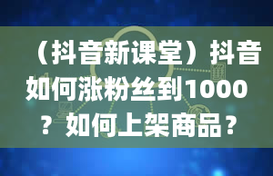 （抖音新课堂）抖音如何涨粉丝到1000？如何上架商品？