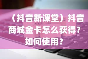 （抖音新课堂）抖音商城金卡怎么获得？如何使用？