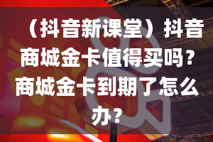 （抖音新课堂）抖音商城金卡值得买吗？商城金卡到期了怎么办？