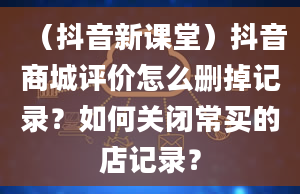 （抖音新课堂）抖音商城评价怎么删掉记录？如何关闭常买的店记录？