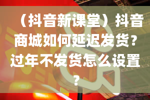 （抖音新课堂）抖音商城如何延迟发货？过年不发货怎么设置？