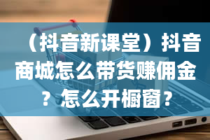 （抖音新课堂）抖音商城怎么带货赚佣金？怎么开橱窗？