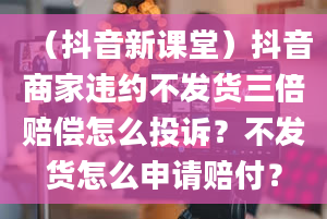 （抖音新课堂）抖音商家违约不发货三倍赔偿怎么投诉？不发货怎么申请赔付？