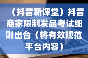 （抖音新课堂）抖音商家限制发品考试细则出台（将有效规范平台内容）