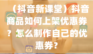 （抖音新课堂）抖音商品如何上架优惠券？怎么制作自己的优惠券？