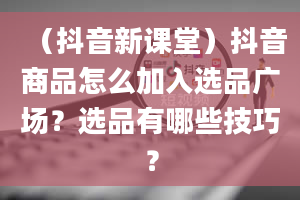 （抖音新课堂）抖音商品怎么加入选品广场？选品有哪些技巧？