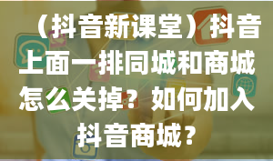 （抖音新课堂）抖音上面一排同城和商城怎么关掉？如何加入抖音商城？