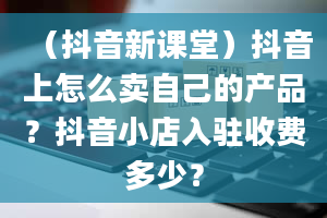 （抖音新课堂）抖音上怎么卖自己的产品？抖音小店入驻收费多少？