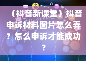 （抖音新课堂）抖音申诉材料图片怎么弄？怎么申诉才能成功？