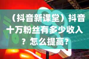 （抖音新课堂）抖音十万粉丝有多少收入？怎么提高？