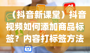 （抖音新课堂）抖音视频如何添加商品标签？内容打标签方法