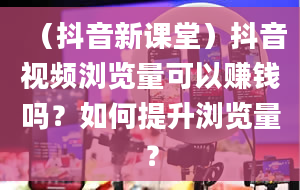 （抖音新课堂）抖音视频浏览量可以赚钱吗？如何提升浏览量？