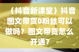 （抖音新课堂）抖音图文带货0粉丝可以做吗？图文带货怎么开通？