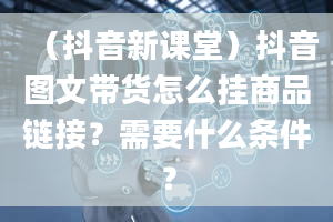 （抖音新课堂）抖音图文带货怎么挂商品链接？需要什么条件？