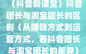 （抖音新课堂）抖音团长与淘宝团长的区别（从赚钱方式到运营方式，看抖音团长与淘宝团长的差异）