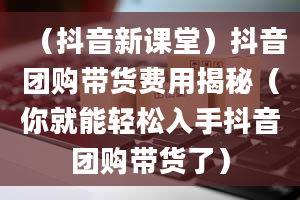 （抖音新课堂）抖音团购带货费用揭秘（你就能轻松入手抖音团购带货了）