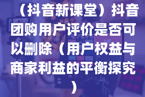 （抖音新课堂）抖音团购用户评价是否可以删除（用户权益与商家利益的平衡探究）