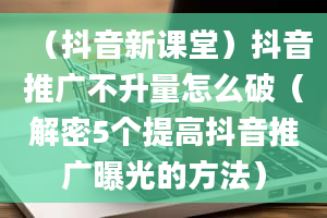 （抖音新课堂）抖音推广不升量怎么破（解密5个提高抖音推广曝光的方法）