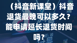 （抖音新课堂）抖音退货最晚可以多久？能申请延长退货时间吗？