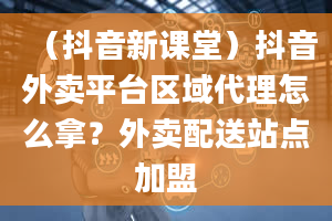 （抖音新课堂）抖音外卖平台区域代理怎么拿？外卖配送站点加盟