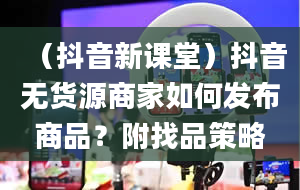 （抖音新课堂）抖音无货源商家如何发布商品？附找品策略