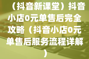 （抖音新课堂）抖音小店0元单售后完全攻略（抖音小店0元单售后服务流程详解）