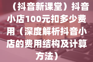 （抖音新课堂）抖音小店100元扣多少费用（深度解析抖音小店的费用结构及计算方法）