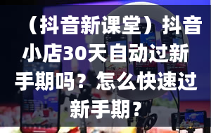 （抖音新课堂）抖音小店30天自动过新手期吗？怎么快速过新手期？