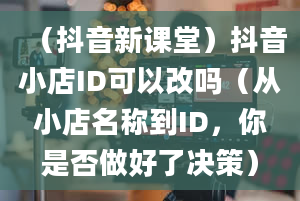 （抖音新课堂）抖音小店ID可以改吗（从小店名称到ID，你是否做好了决策）