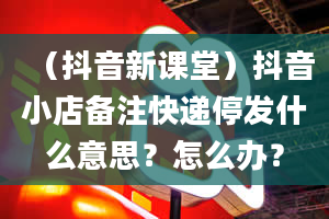 （抖音新课堂）抖音小店备注快递停发什么意思？怎么办？