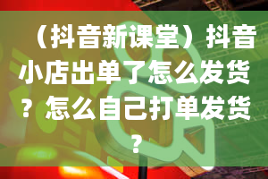 （抖音新课堂）抖音小店出单了怎么发货？怎么自己打单发货？