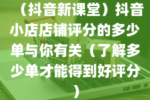 （抖音新课堂）抖音小店店铺评分的多少单与你有关（了解多少单才能得到好评分）