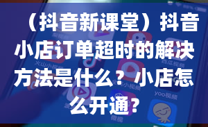 （抖音新课堂）抖音小店订单超时的解决方法是什么？小店怎么开通？