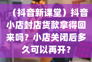 （抖音新课堂）抖音小店封店货款拿得回来吗？小店关闭后多久可以再开？