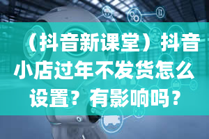 （抖音新课堂）抖音小店过年不发货怎么设置？有影响吗？