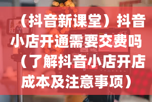 （抖音新课堂）抖音小店开通需要交费吗（了解抖音小店开店成本及注意事项）